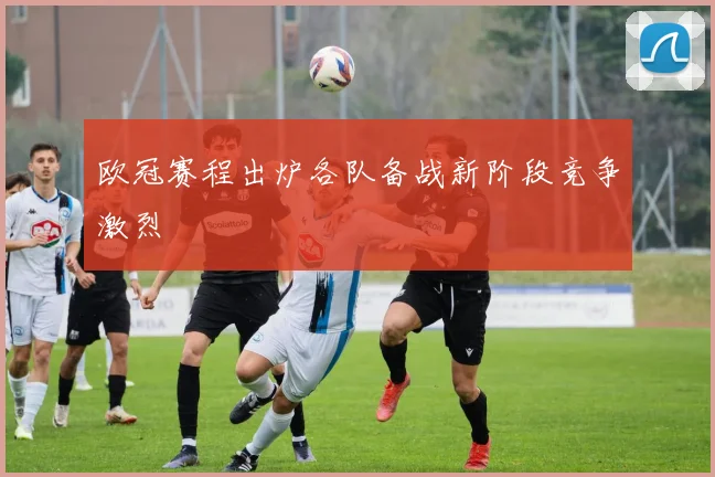 欧冠赛程出炉各队备战新阶段竞争激烈