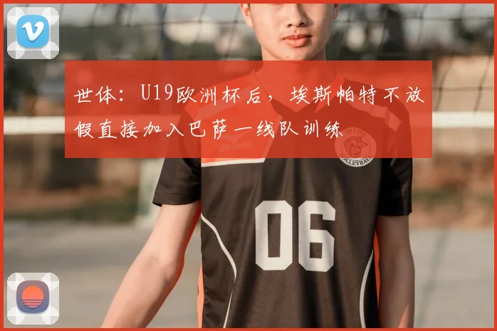 世体:U19欧洲杯后,埃斯帕特不放假直接加入巴萨一线队训练