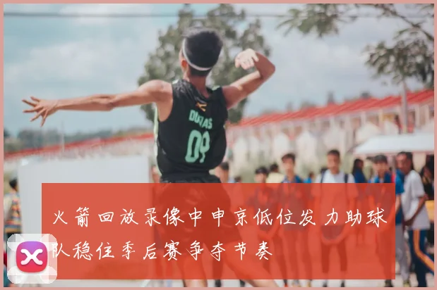 火箭回放录像中申京低位发力助球队稳住季后赛争夺节奏