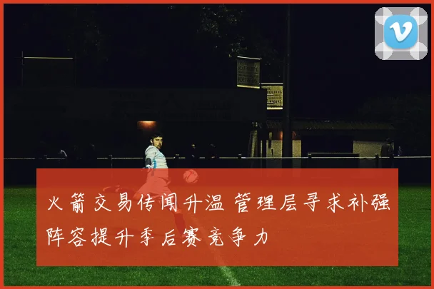 火箭交易传闻升温 管理层寻求补强阵容提升季后赛竞争力