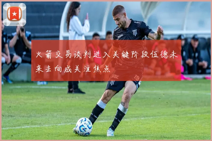 火箭交易谈判进入关键阶段伍德未来去向成关注焦点