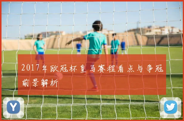 2017年欧冠杯皇马赛程看点与争冠前景解析