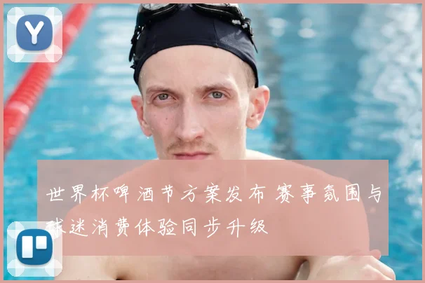世界杯啤酒节方案发布 赛事氛围与球迷消费体验同步升级