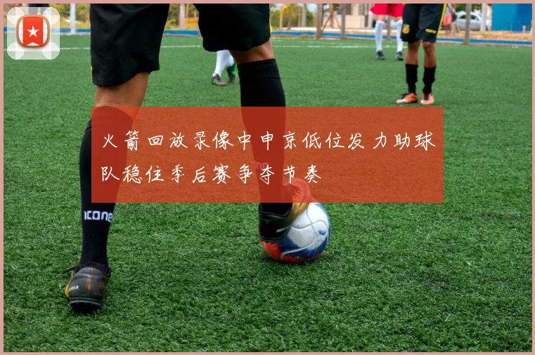 火箭回放录像中申京低位发力助球队稳住季后赛争夺节奏