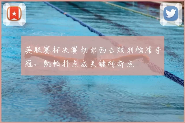 英联赛杯决赛切尔西击败利物浦夺冠,凯帕扑点成关键转折点