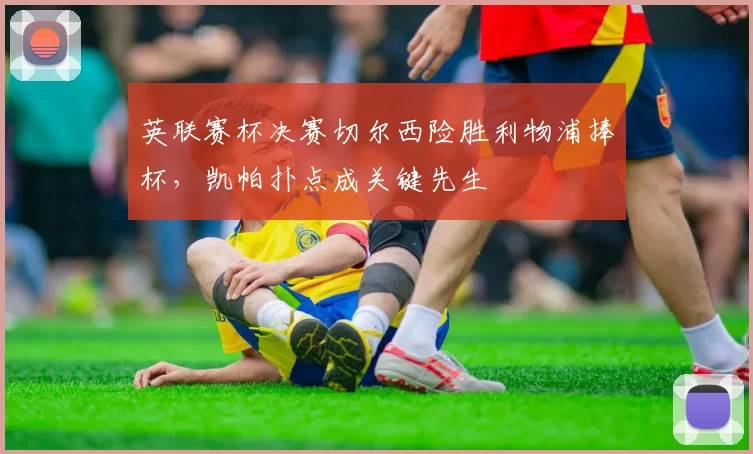 英联赛杯决赛切尔西险胜利物浦捧杯,凯帕扑点成关键先生