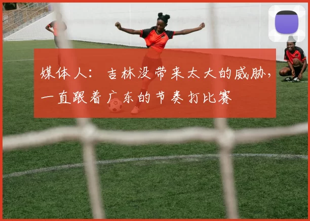 媒体人：吉林没带来太大的威胁，一直跟着广东的节奏打比赛