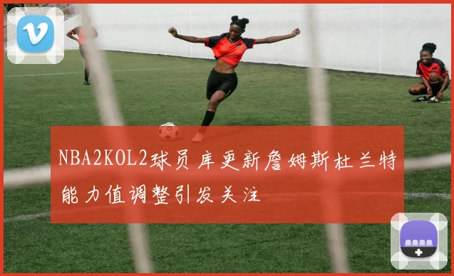 NBA2KOL2球员库更新詹姆斯杜兰特能力值调整引发关注