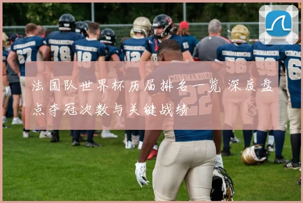 法国队世界杯历届排名一览 深度盘点夺冠次数与关键战绩
