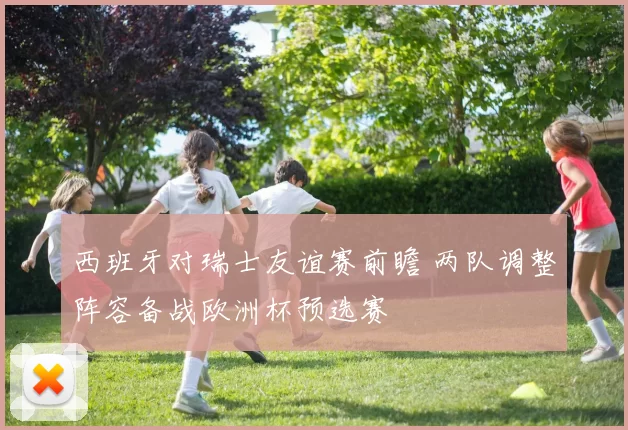 西班牙对瑞士友谊赛前瞻 两队调整阵容备战欧洲杯预选赛