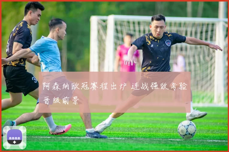 阿森纳欧冠赛程出炉 连战强敌考验晋级前景