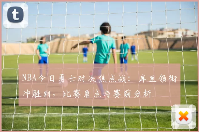 NBA今日勇士对决焦点战：库里领衔冲胜利，比赛看点与赛前分析