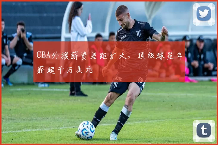 CBA外援薪资差距扩大，顶级球星年薪超千万美元