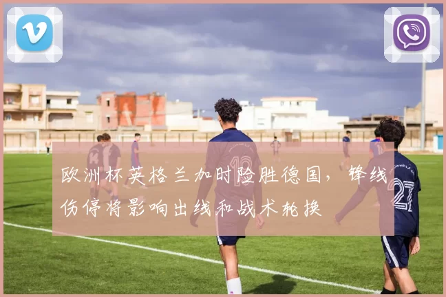 欧洲杯英格兰加时险胜德国，锋线伤停将影响出线和战术轮换