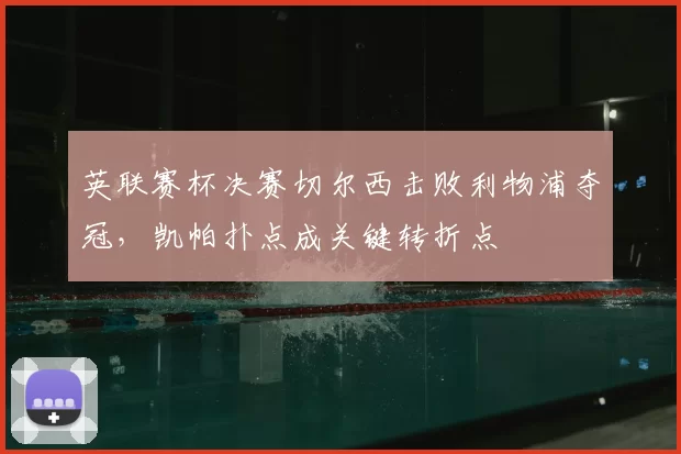 英联赛杯决赛切尔西击败利物浦夺冠,凯帕扑点成关键转折点