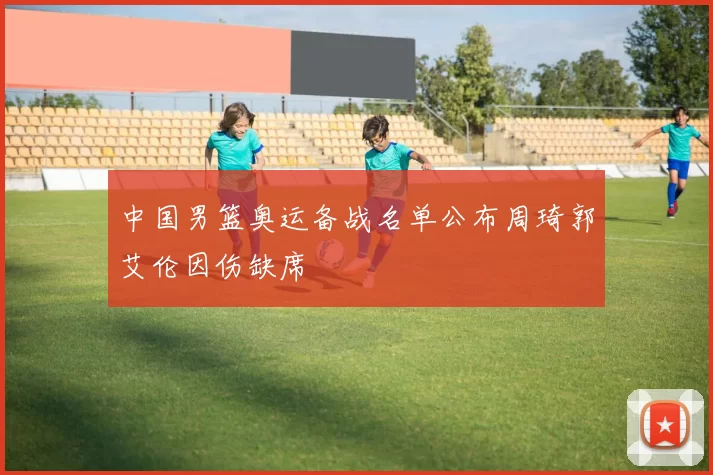 中国男篮奥运备战名单公布周琦郭艾伦因伤缺席