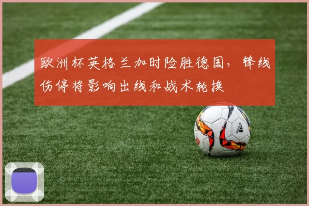 欧洲杯英格兰加时险胜德国，锋线伤停将影响出线和战术轮换