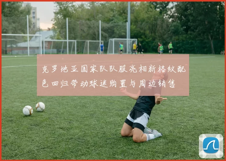 克罗地亚国家队队服亮相新格纹配色回归带动球迷购置与周边销售