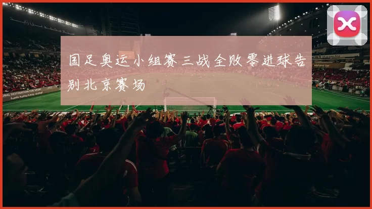 国足奥运小组赛三战全败零进球告别北京赛场
