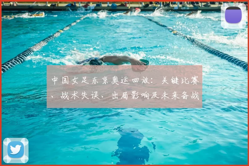 中国女足东京奥运回放：关键比赛、战术失误、出局影响及未来备战建议