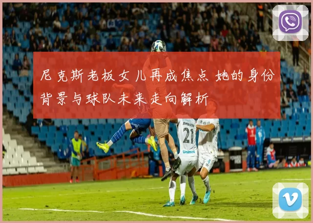 尼克斯老板女儿再成焦点 她的身份背景与球队未来走向解析