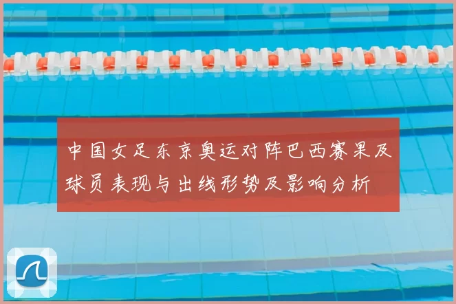 中国女足东京奥运对阵巴西赛果及球员表现与出线形势及影响分析
