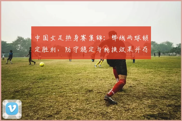 中国女足热身赛集锦：锋线两球锁定胜利，防守稳定与轮换效果并存