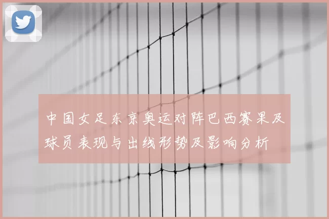 中国女足东京奥运对阵巴西赛果及球员表现与出线形势及影响分析