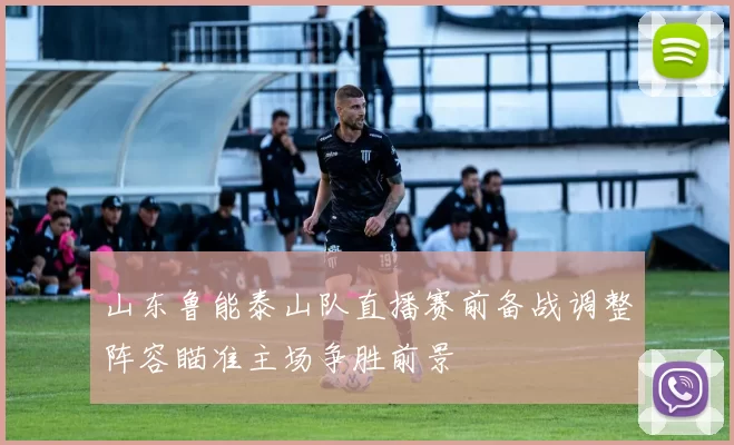 山东鲁能泰山队直播赛前备战调整阵容瞄准主场争胜前景