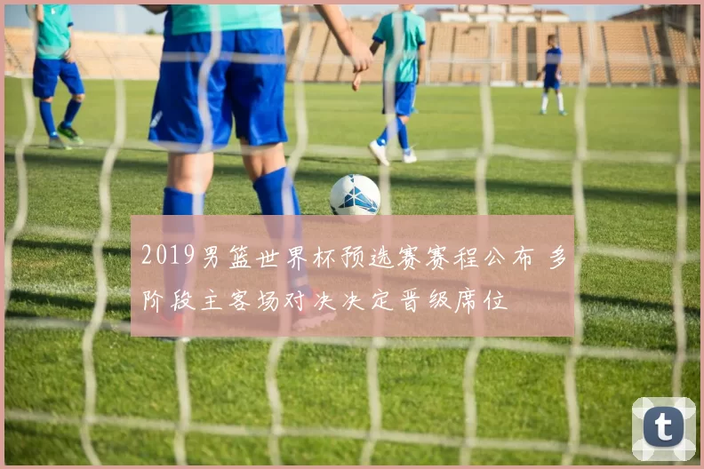 2019男篮世界杯预选赛赛程公布 多阶段主客场对决决定晋级席位