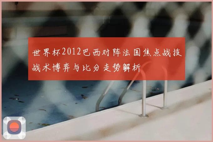 世界杯2012巴西对阵法国焦点战技战术博弈与比分走势解析