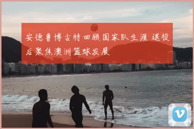 安德鲁博古特回顾国家队生涯 退役后聚焦澳洲篮球发展