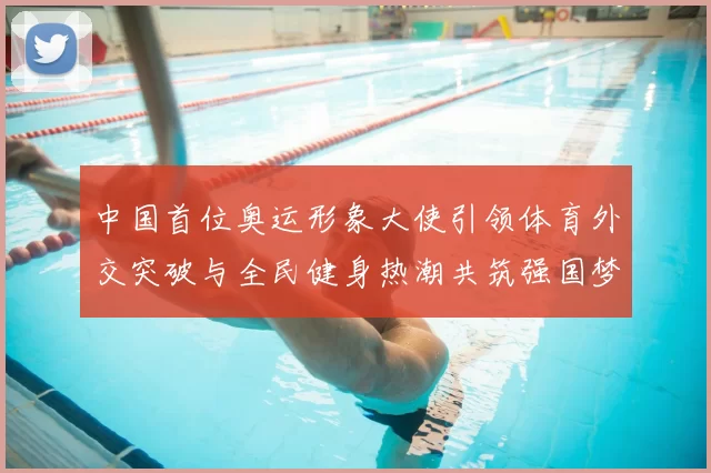 中国首位奥运形象大使引领体育外交突破与全民健身热潮共筑强国梦