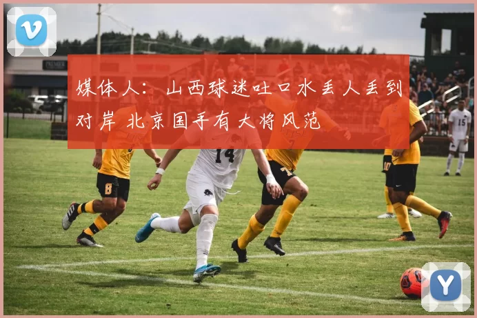 媒体人：山西球迷吐口水丢人丢到对岸 北京国手有大将风范