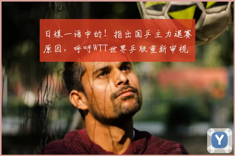 日媒一语中的！指出国乒主力退赛原因，呼吁WTT世界乒联重新审视