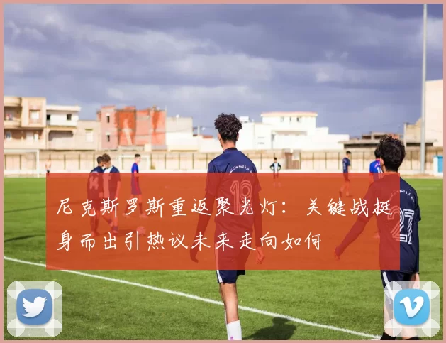 尼克斯罗斯重返聚光灯：关键战挺身而出引热议未来走向如何