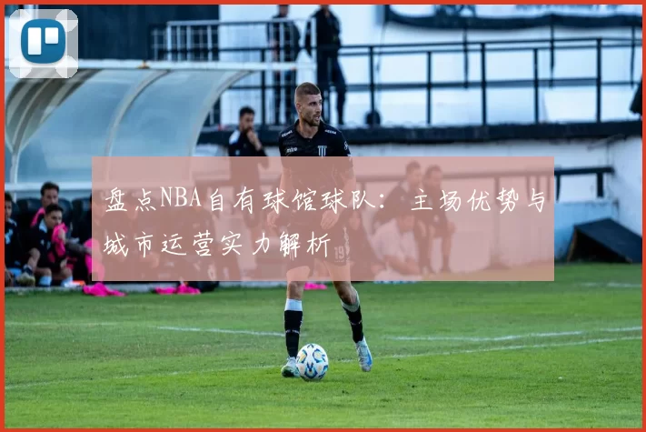 盘点NBA自有球馆球队：主场优势与城市运营实力解析