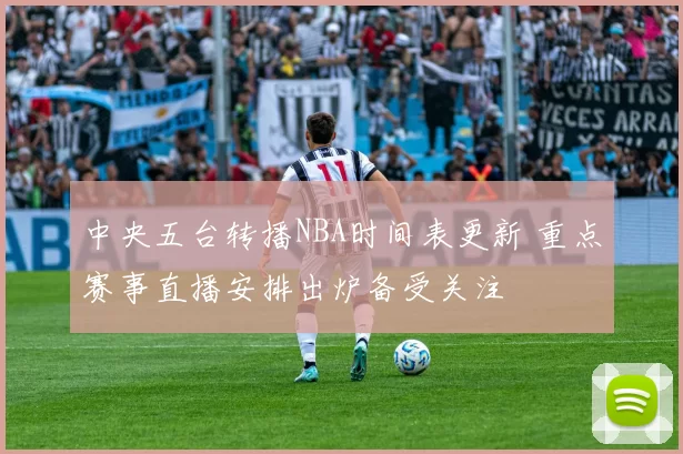 中央五台转播NBA时间表更新 重点赛事直播安排出炉备受关注