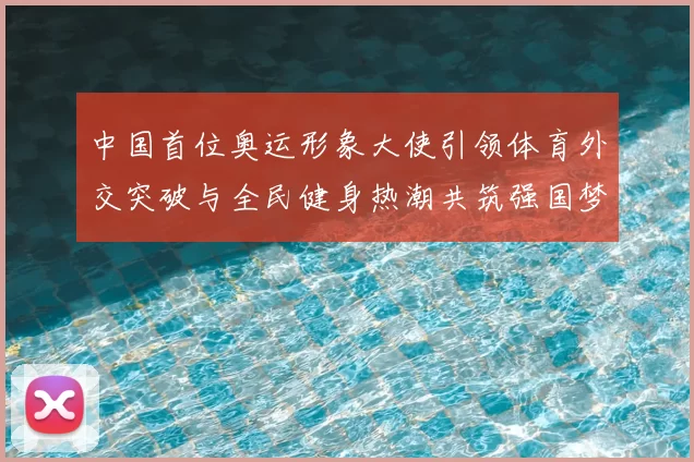 中国首位奥运形象大使引领体育外交突破与全民健身热潮共筑强国梦