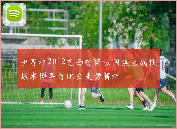 世界杯2012巴西对阵法国焦点战技战术博弈与比分走势解析