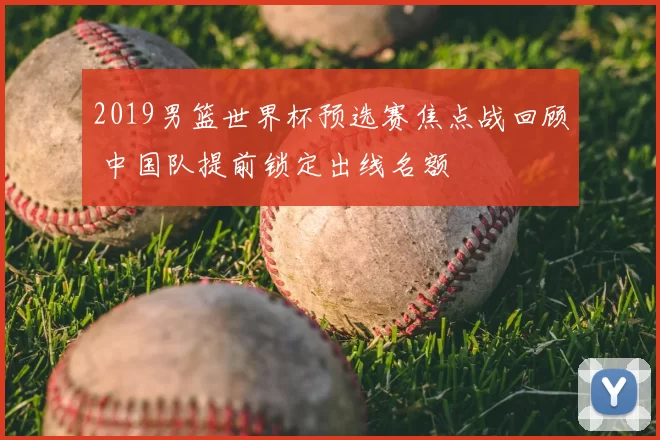 2019男篮世界杯预选赛焦点战回顾 中国队提前锁定出线名额