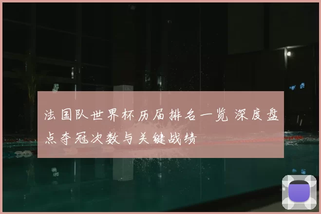 法国队世界杯历届排名一览 深度盘点夺冠次数与关键战绩