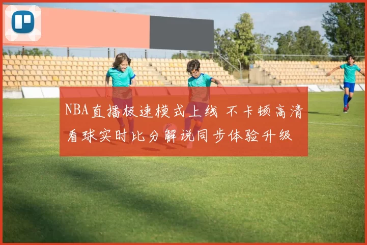 NBA直播极速模式上线 不卡顿高清看球实时比分解说同步体验升级