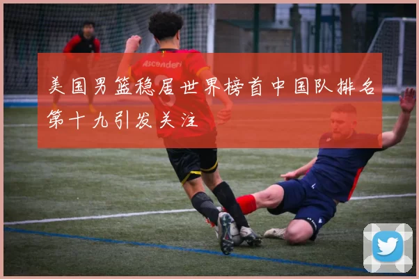 美国男篮稳居世界榜首中国队排名第十九引发关注