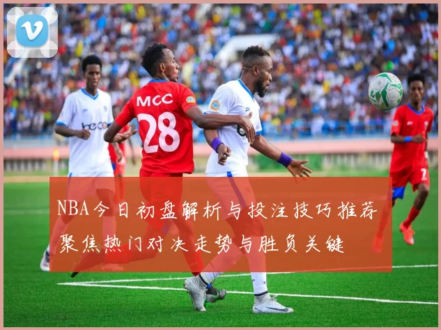 NBA今日初盘解析与投注技巧推荐 聚焦热门对决走势与胜负关键