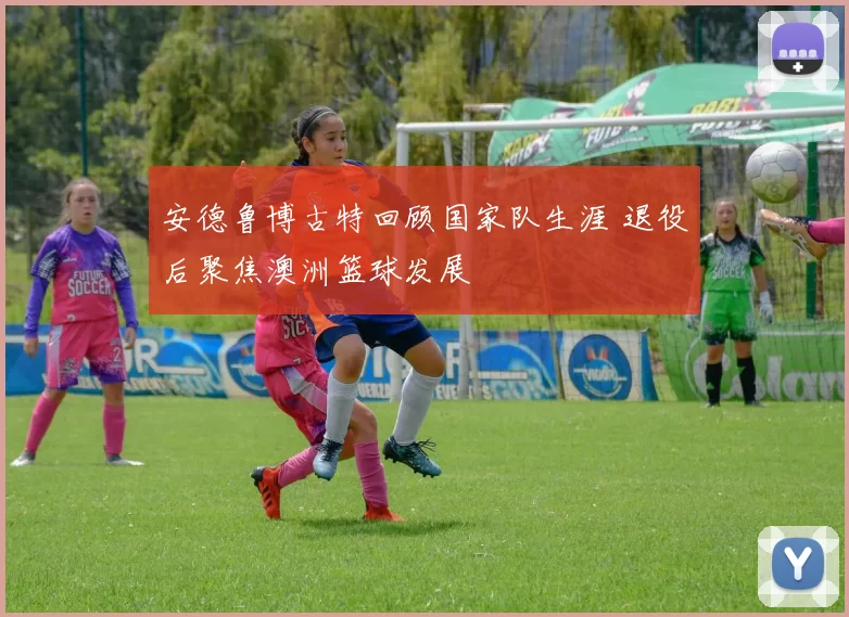 安德鲁博古特回顾国家队生涯 退役后聚焦澳洲篮球发展