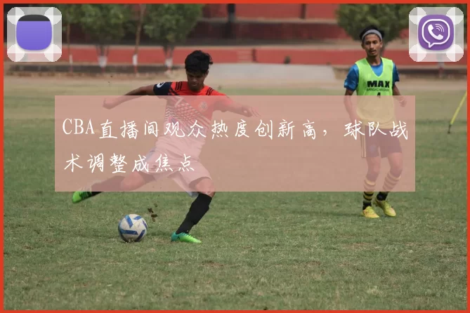 CBA直播间观众热度创新高，球队战术调整成焦点