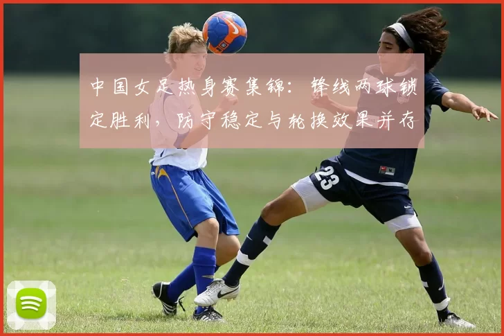 中国女足热身赛集锦：锋线两球锁定胜利，防守稳定与轮换效果并存