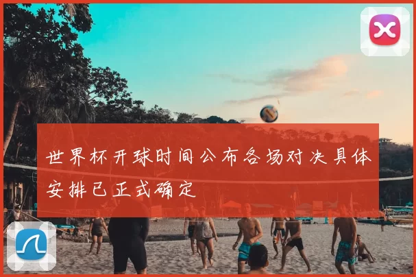 世界杯开球时间公布各场对决具体安排已正式确定