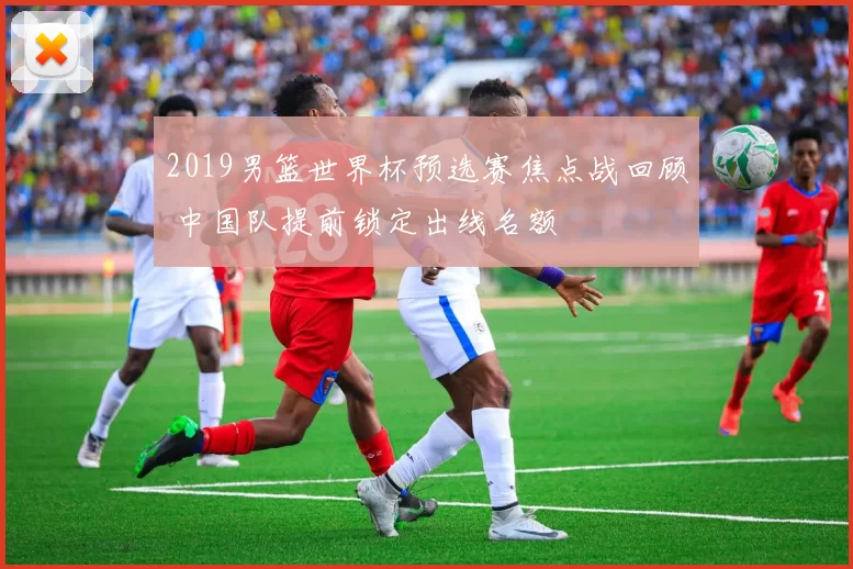 2019男篮世界杯预选赛焦点战回顾 中国队提前锁定出线名额